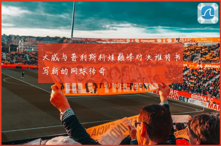 大威与普利斯科娃巅峰对决谁将书写新的网球传奇