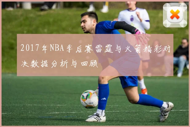 2017年NBA季后赛雷霆与火箭精彩对决数据分析与回顾