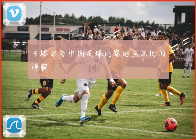 卡塔尔与中国足球比赛地点及时间详解