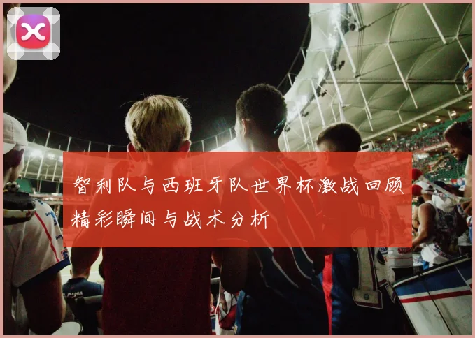 智利队与西班牙队世界杯激战回顾精彩瞬间与战术分析