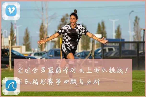 全运会男篮巅峰对决上海队挑战广东队精彩赛事回顾与分析