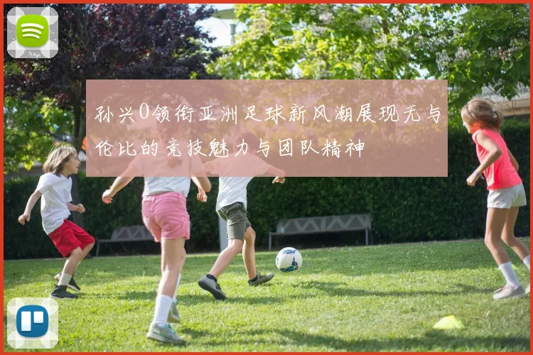 孙兴O领衔亚洲足球新风潮展现无与伦比的竞技魅力与团队精神