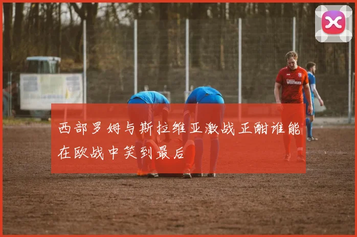 西部罗姆与斯拉维亚激战正酣谁能在欧战中笑到最后