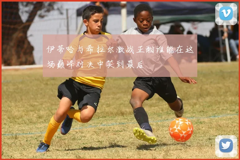 伊蒂哈与希拉尔激战正酣谁能在这场巅峰对决中笑到最后