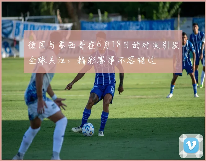 德国与墨西哥在6月18日的对决引发全球关注，精彩赛事不容错过