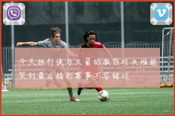 今天独行侠与火箭的激烈对决谁能笑到最后精彩赛事不容错过