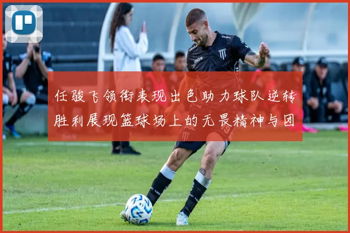 任骏飞领衔表现出色助力球队逆转胜利展现篮球场上的无畏精神与团队合作