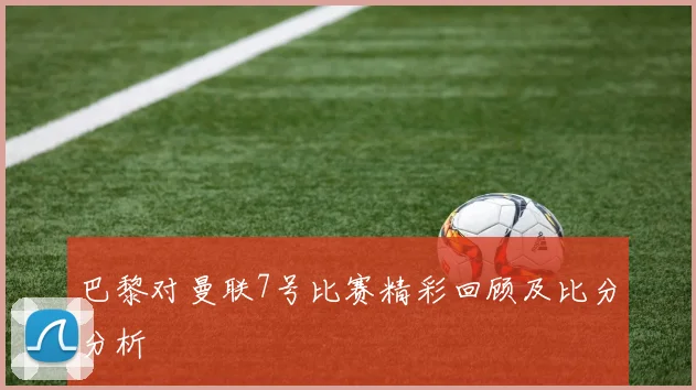 巴黎对曼联7号比赛精彩回顾及比分分析