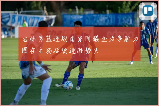 吉林男篮迎战南京同曦全力争胜力图在主场延续连胜势头