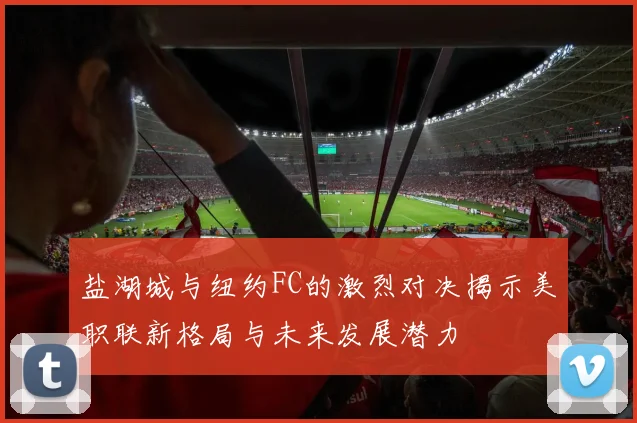 盐湖城与纽约FC的激烈对决揭示美职联新格局与未来发展潜力