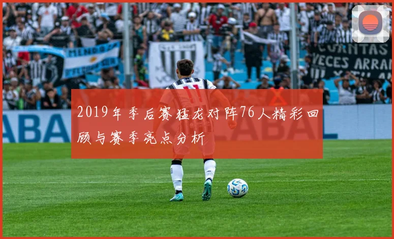 2019年季后赛猛龙对阵76人精彩回顾与赛季亮点分析