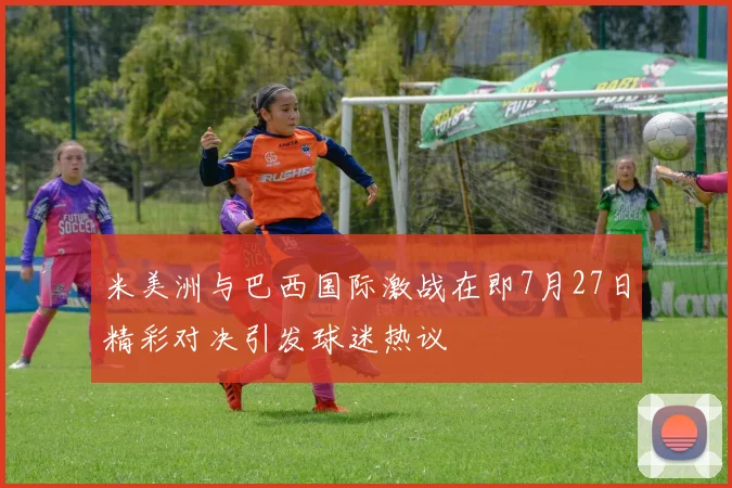 米美洲与巴西国际激战在即7月27日精彩对决引发球迷热议