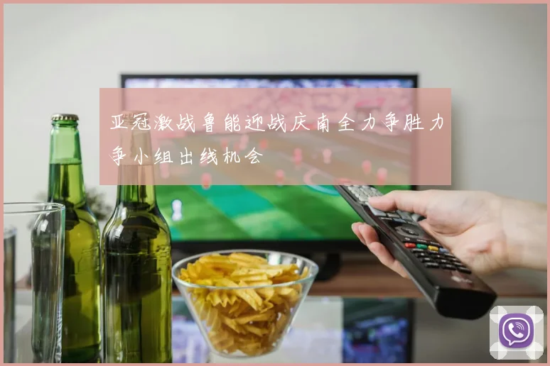 亚冠激战鲁能迎战庆南全力争胜力争小组出线机会