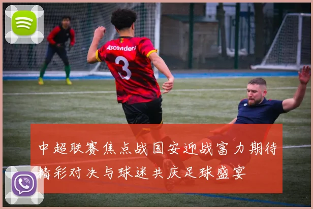 中超联赛焦点战国安迎战富力期待精彩对决与球迷共庆足球盛宴