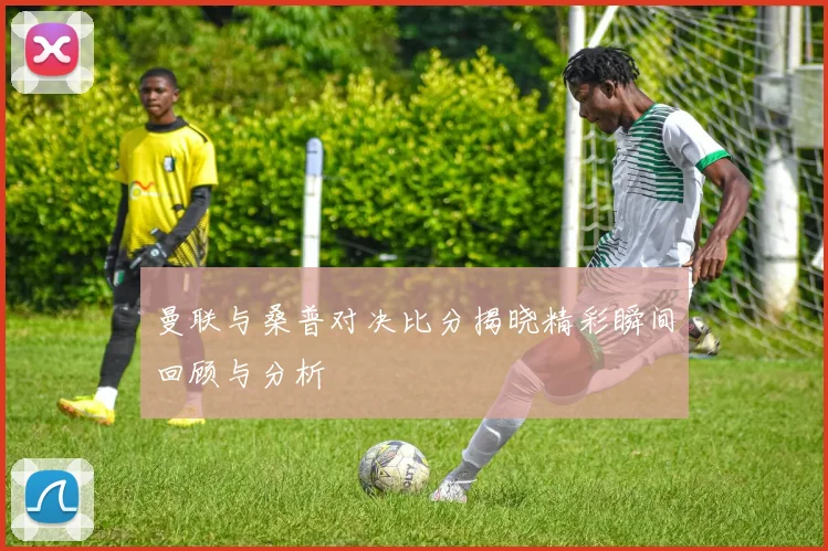 曼联与桑普对决比分揭晓精彩瞬间回顾与分析