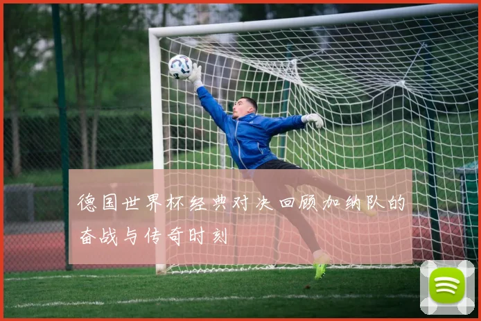 德国世界杯经典对决回顾加纳队的奋战与传奇时刻