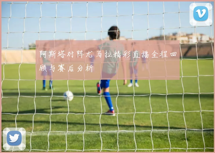 阿斯塔对阵尤马拉精彩直播全程回顾与赛后分析